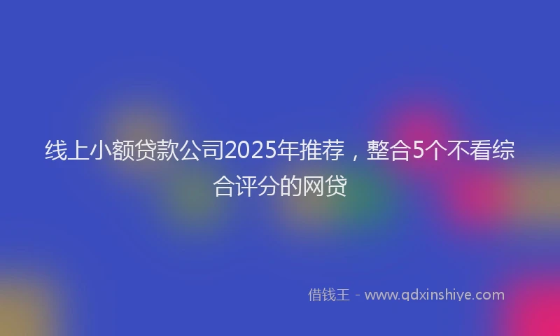 线上小额贷款公司2025年推荐，整合5个不看综合评分的网贷
