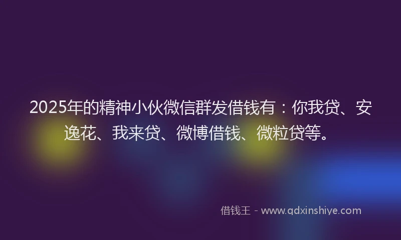 2025年的精神小伙微信群发借钱有：你我贷、安逸花、我来贷、微博借钱、微粒贷等。