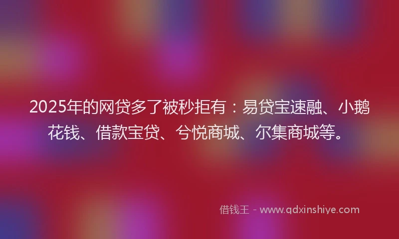 2025年的网贷多了被秒拒有：易贷宝速融、小鹅花钱、借款宝贷、兮悦商城、尔集商城等。