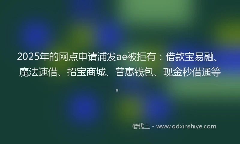 2025年的网点申请浦发ae被拒有：借款宝易融、魔法速借、招宝商城、普惠钱包、现金秒借通等。