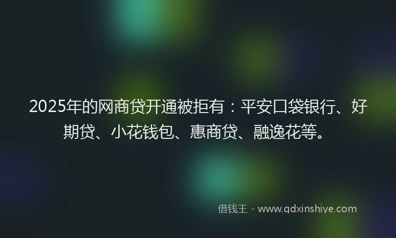 2025年的网商贷开通被拒有：平安口袋银行、好期贷、小花钱包、惠商贷、融逸花等。