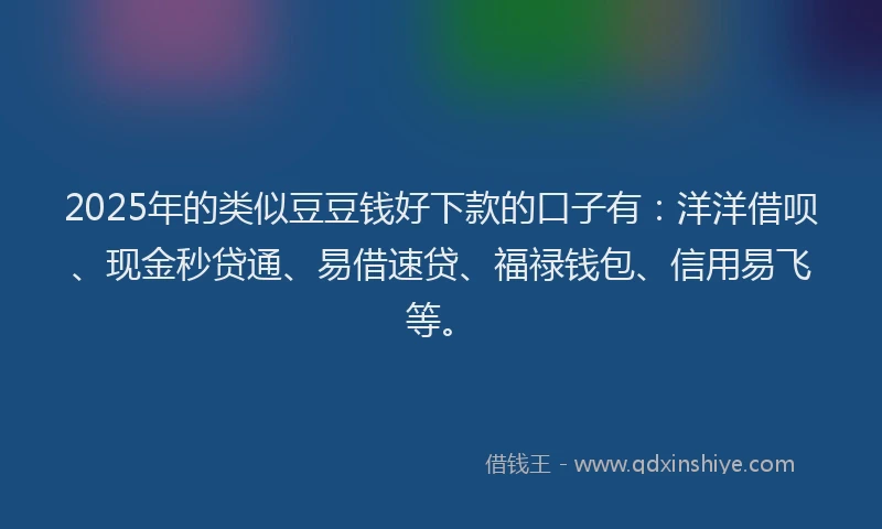 2025年的类似豆豆钱好下款的口子有：洋洋借呗、现金秒贷通、易借速贷、福禄钱包、信用易飞等。