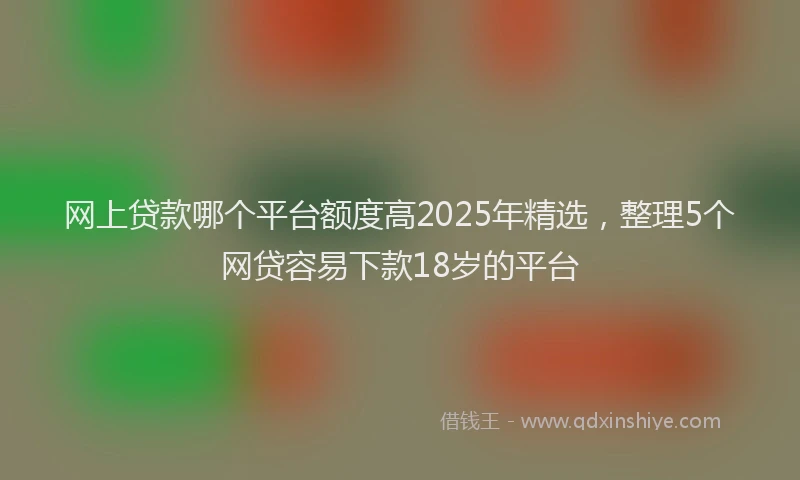 网上贷款哪个平台额度高2025年精选，整理5个网贷容易下款18岁的平台