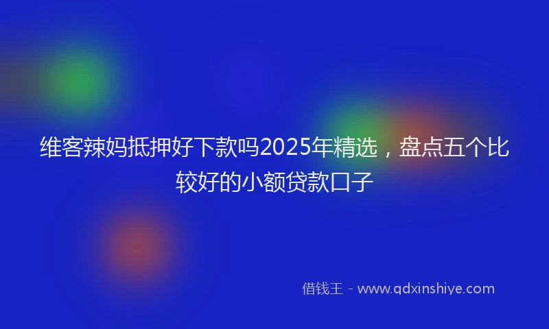 维客辣妈抵押好下款吗2025年精选，盘点五个比较好的小额贷款口子