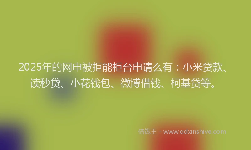 2025年的网申被拒能柜台申请么有：小米贷款、读秒贷、小花钱包、微博借钱、柯基贷等。