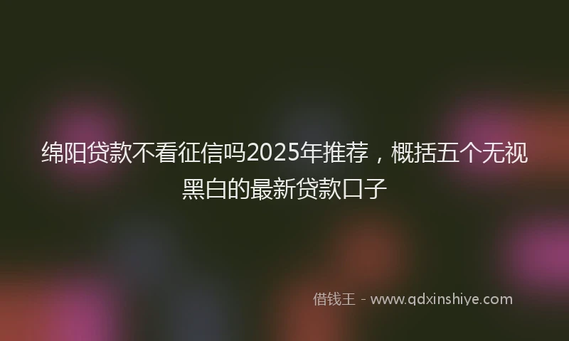 绵阳贷款不看征信吗2025年推荐，概括五个无视黑白的最新贷款口子