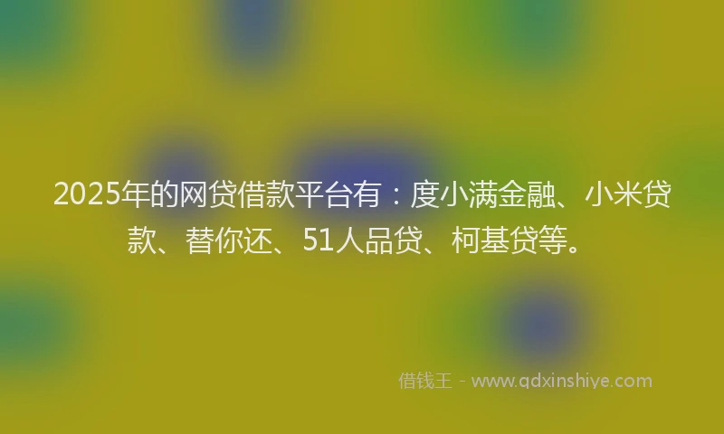 2025年的网贷借款平台有：度小满金融、小米贷款、替你还、51人品贷、柯基贷等。
