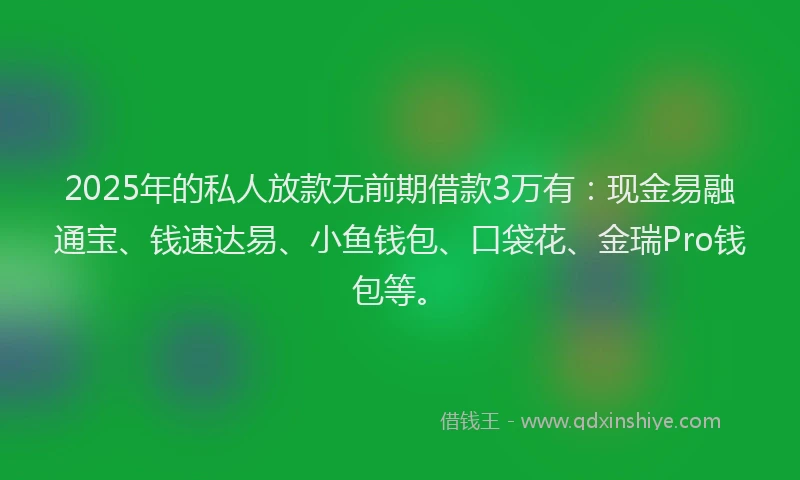 2025年的私人放款无前期借款3万有：现金易融通宝、钱速达易、小鱼钱包、口袋花、金瑞Pro钱包等。