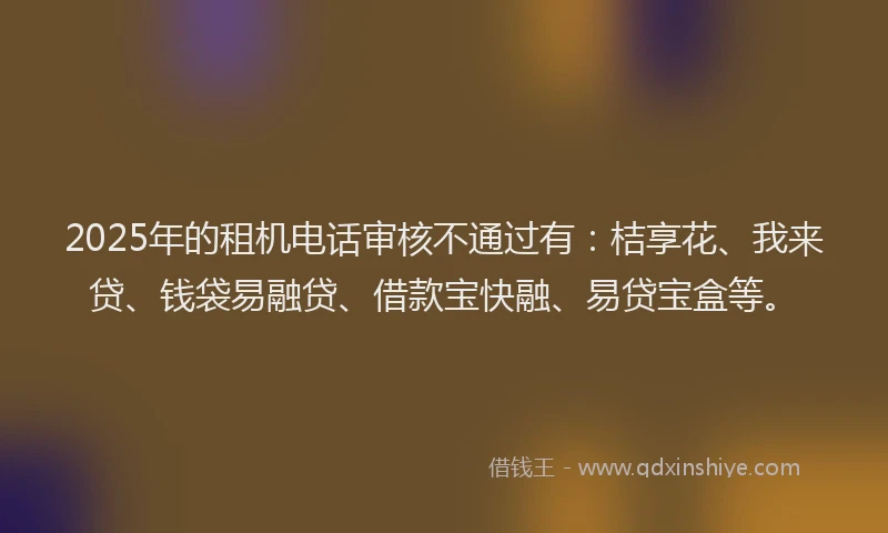 2025年的租机电话审核不通过有：桔享花、我来贷、钱袋易融贷、借款宝快融、易贷宝盒等。