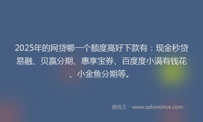 2025年的网贷哪一个额度高好下款有：现金秒贷易融、贝赢分期、惠享宝券、百度度小满有钱花、小金鱼分期等。