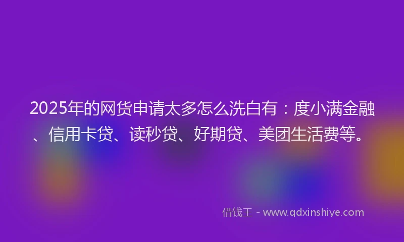 2025年的网货申请太多怎么洗白有：度小满金融、信用卡贷、读秒贷、好期贷、美团生活费等。