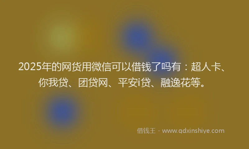 2025年的网货用微信可以借钱了吗有：超人卡、你我贷、团贷网、平安i贷、融逸花等。