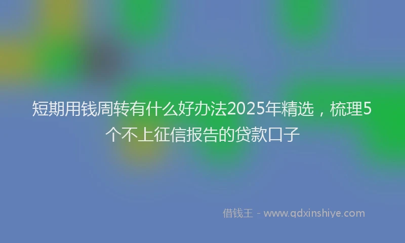 短期用钱周转有什么好办法2025年精选，梳理5个不上征信报告的贷款口子