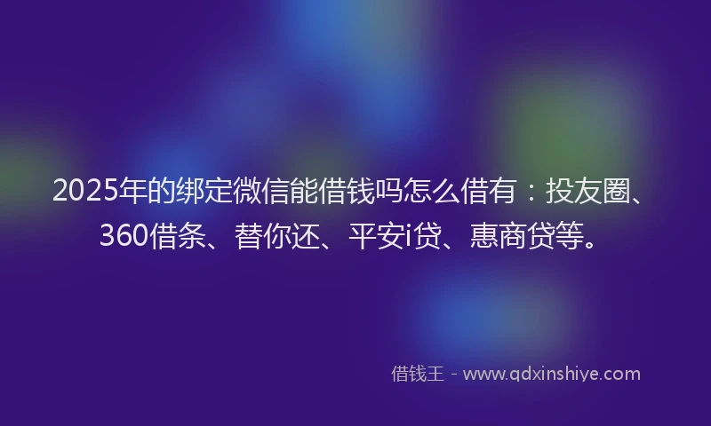 2025年的绑定微信能借钱吗怎么借有：投友圈、360借条、替你还、平安i贷、惠商贷等。