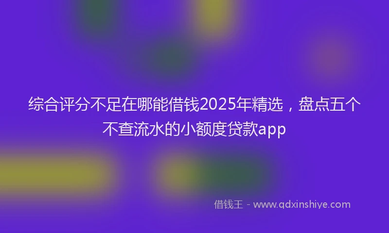 综合评分不足在哪能借钱2025年精选，盘点五个不查流水的小额度贷款app