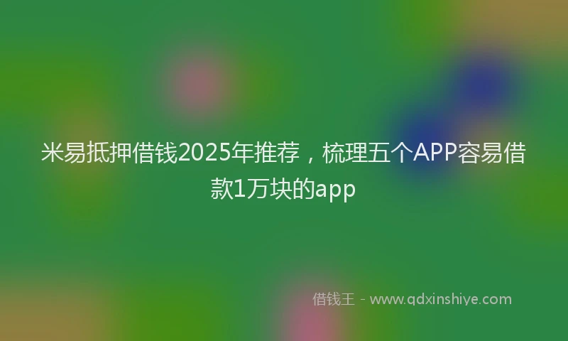 米易抵押借钱2025年推荐，梳理五个APP容易借款1万块的app