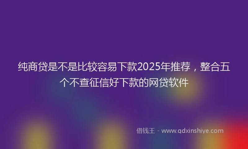纯商贷是不是比较容易下款2025年推荐，整合五个不查征信好下款的网贷软件