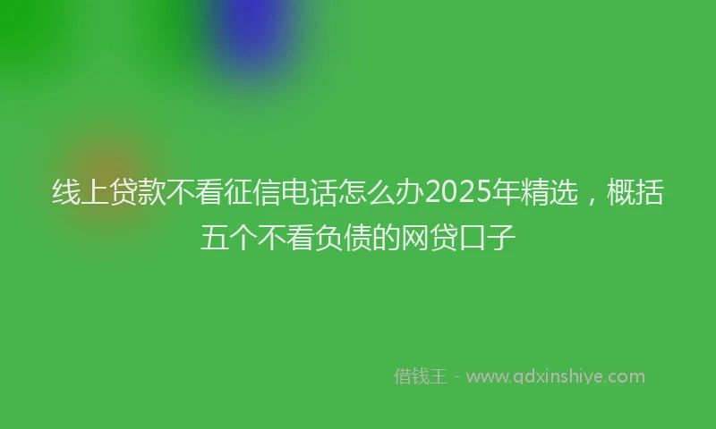 线上贷款不看征信电话怎么办2025年精选，概括五个不看负债的网贷口子