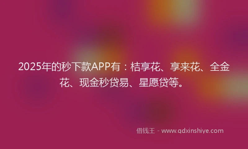 2025年的秒下款APP有：桔享花、享来花、全金花、现金秒贷易、星愿贷等。