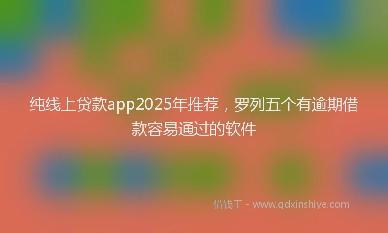 纯线上贷款app2025年推荐，罗列五个有逾期借款容易通过的软件