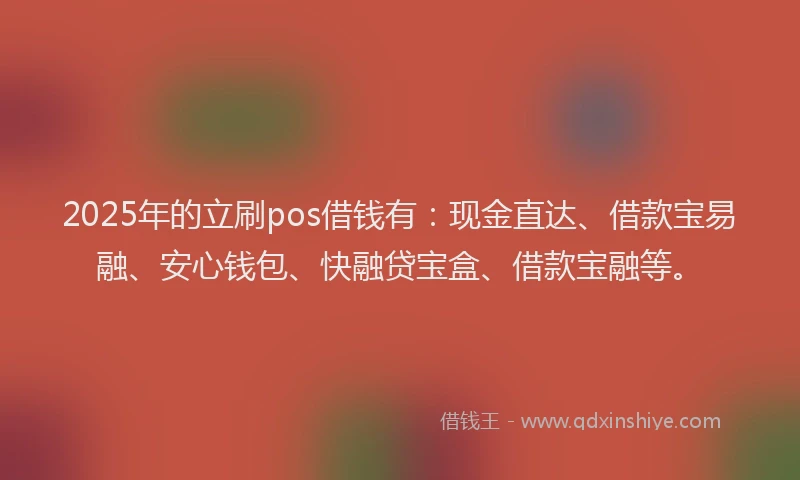 2025年的立刷pos借钱有：现金直达、借款宝易融、安心钱包、快融贷宝盒、借款宝融等。