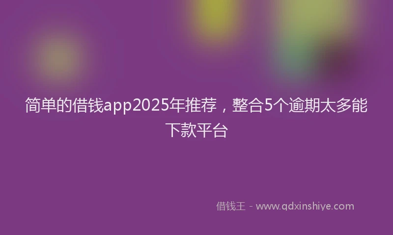 简单的借钱app2025年推荐，整合5个逾期太多能下款平台