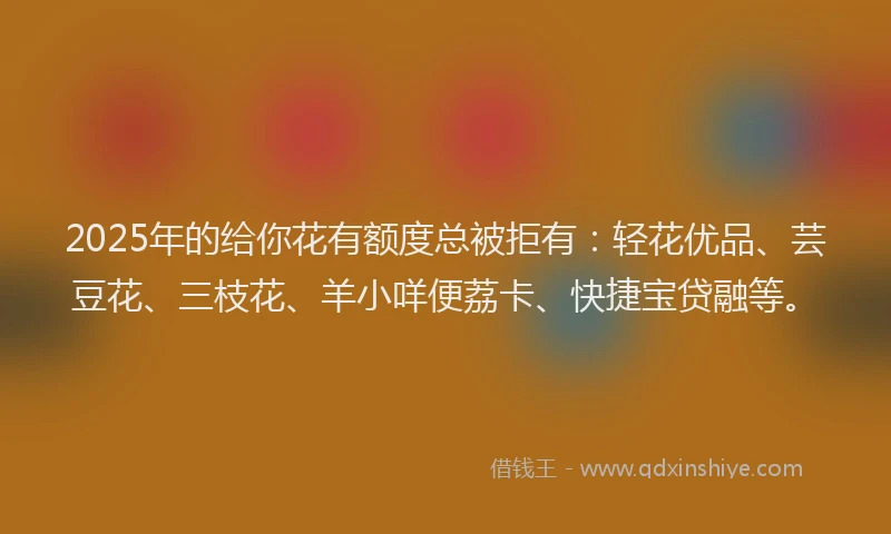 2025年的给你花有额度总被拒有：轻花优品、芸豆花、三枝花、羊小咩便荔卡、快捷宝贷融等。