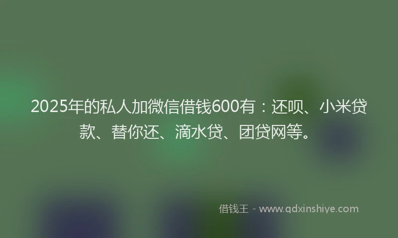 2025年的私人加微信借钱600有：还呗、小米贷款、替你还、滴水贷、团贷网等。