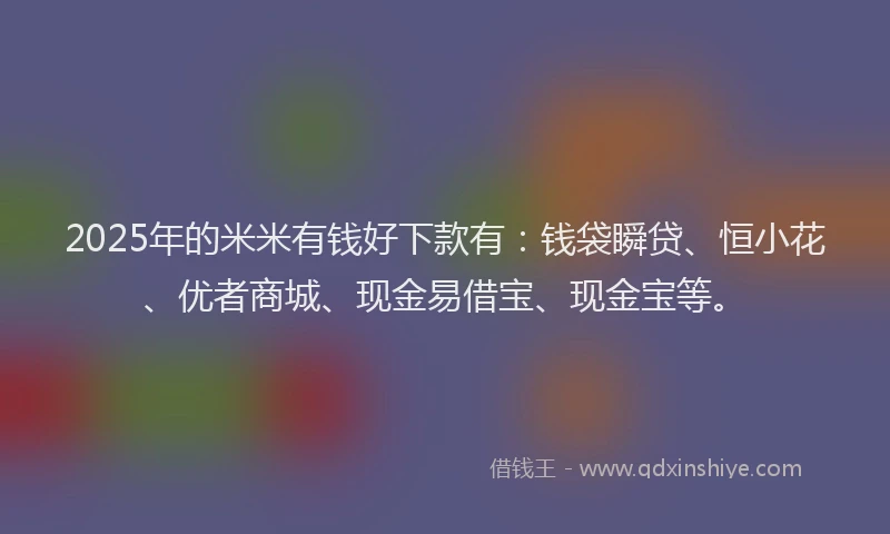 2025年的米米有钱好下款有：钱袋瞬贷、恒小花、优者商城、现金易借宝、现金宝等。