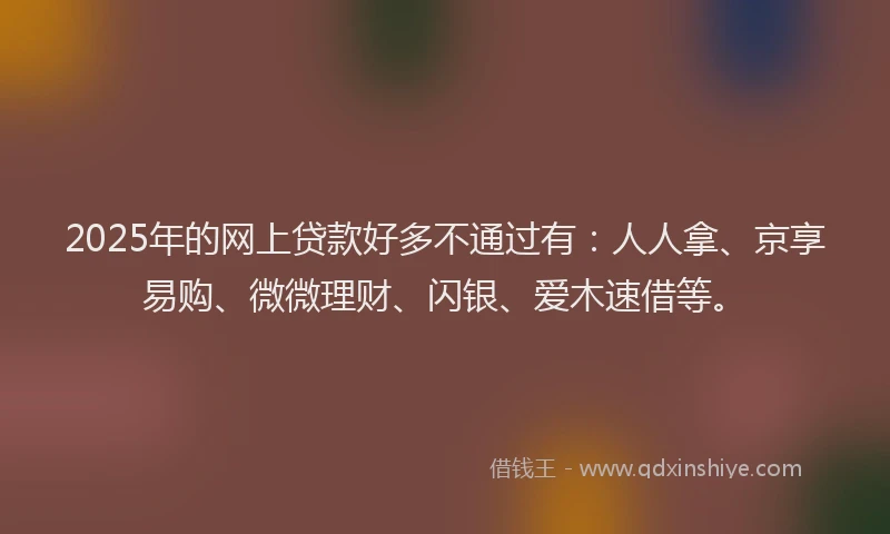 2025年的网上贷款好多不通过有：人人拿、京享易购、微微理财、闪银、爱木速借等。