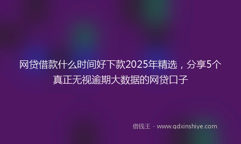 网贷借款什么时间好下款2025年精选，分享5个真正无视逾期大数据的网贷口子