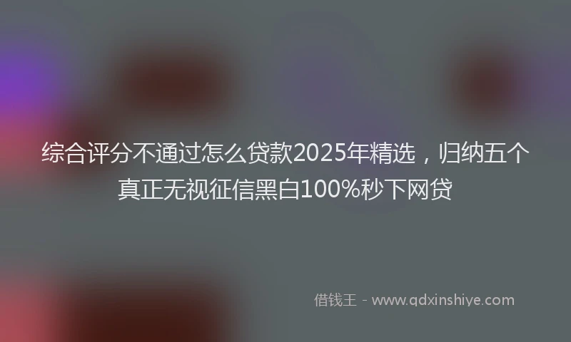 综合评分不通过怎么贷款2025年精选，归纳五个真正无视征信黑白100%秒下网贷