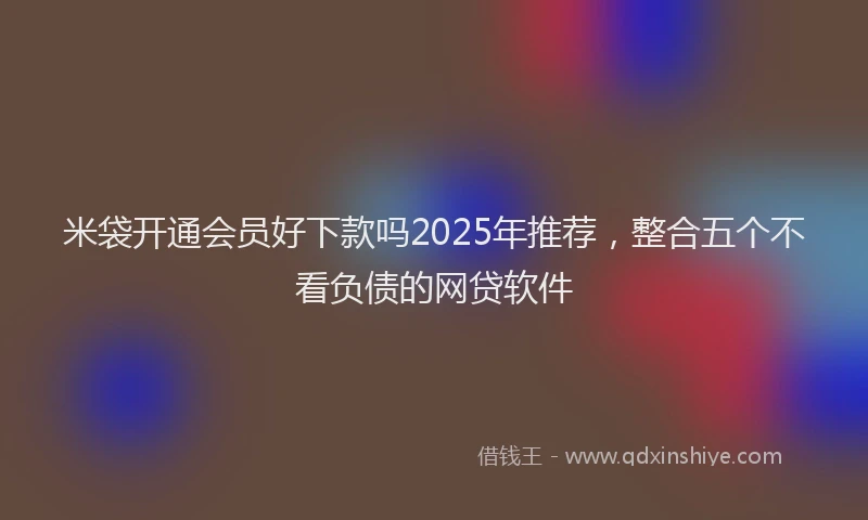 米袋开通会员好下款吗2025年推荐，整合五个不看负债的网贷软件