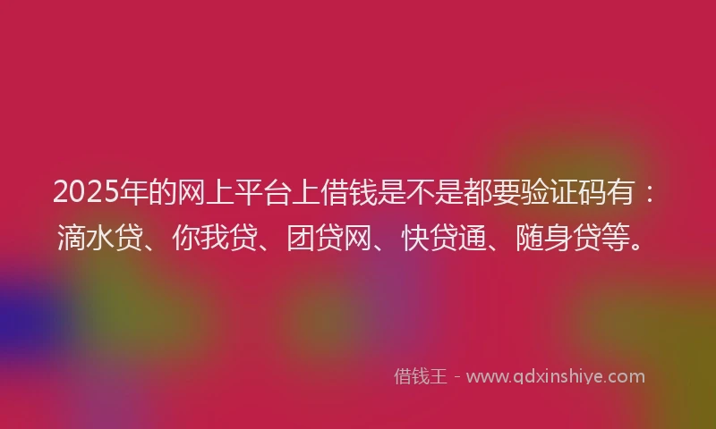 2025年的网上平台上借钱是不是都要验证码有：滴水贷、你我贷、团贷网、快贷通、随身贷等。