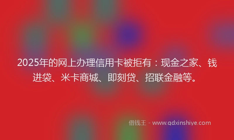 2025年的网上办理信用卡被拒有：现金之家、钱进袋、米卡商城、即刻贷、招联金融等。