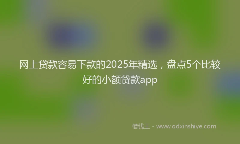 网上贷款容易下款的2025年精选，盘点5个比较好的小额贷款app