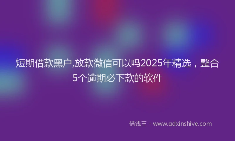短期借款黑户,放款微信可以吗2025年精选，整合5个逾期必下款的软件