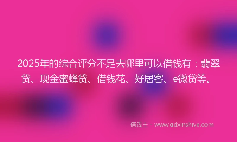 2025年的综合评分不足去哪里可以借钱有：翡翠贷、现金蜜蜂贷、借钱花、好居客、e微贷等。