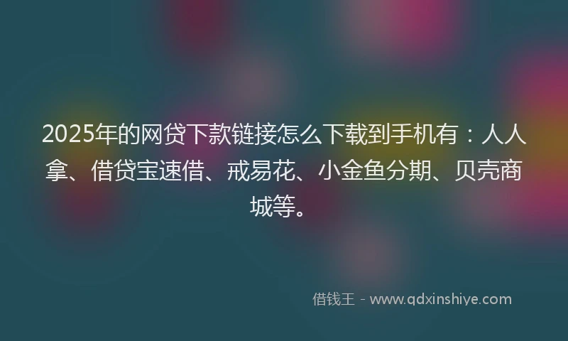 2025年的网贷下款链接怎么下载到手机有:人人拿、借贷宝速借、戒易花、小金鱼分期、贝壳商城等。