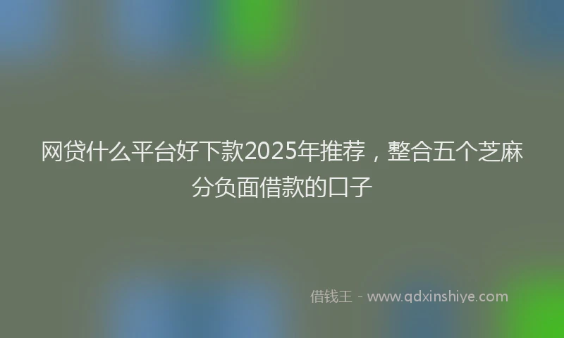 网贷什么平台好下款2025年推荐，整合五个芝麻分负面借款的口子