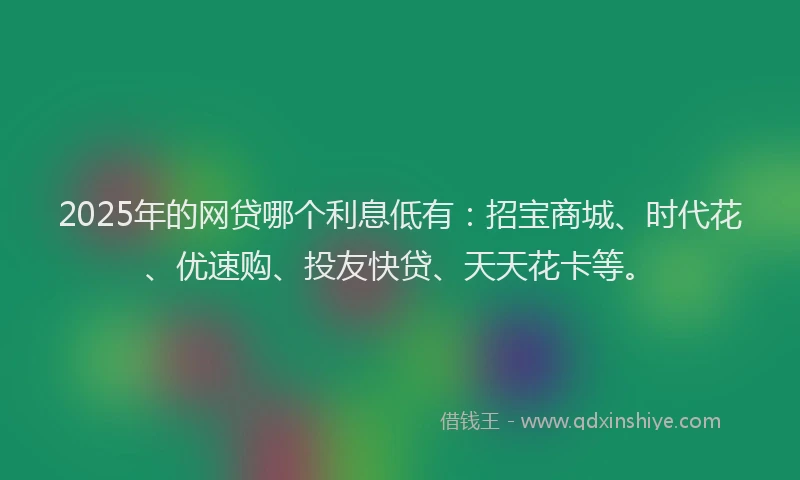 2025年的网贷哪个利息低有：招宝商城、时代花、优速购、投友快贷、天天花卡等。