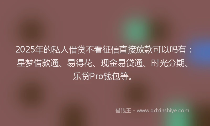 2025年的私人借贷不看征信直接放款可以吗有：星梦借款通、易得花、现金易贷通、时光分期、乐贷Pro钱包等。