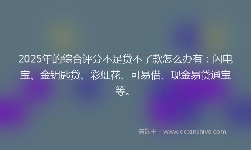 2025年的综合评分不足贷不了款怎么办有：闪电宝、金钥匙贷、彩虹花、可易借、现金易贷通宝等。