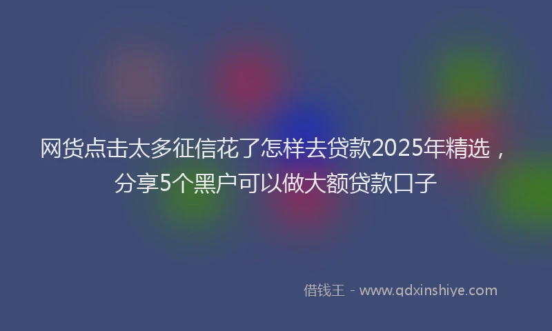 网货点击太多征信花了怎样去贷款2025年精选，分享5个黑户可以做大额贷款口子