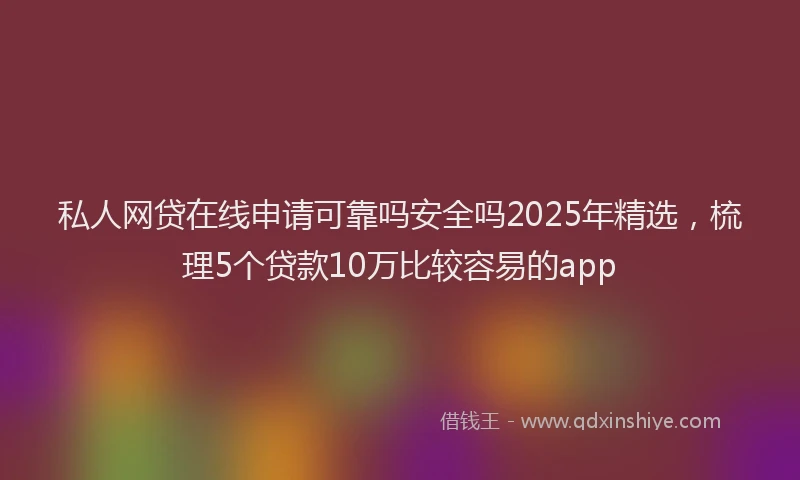 私人网贷在线申请可靠吗安全吗2025年精选，梳理5个贷款10万比较容易的app