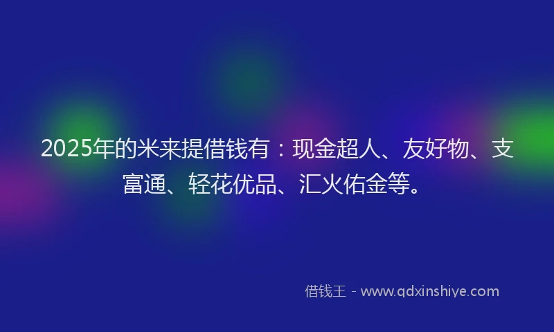 2025年的米来提借钱有：现金超人、友好物、支富通、轻花优品、汇火佑金等。