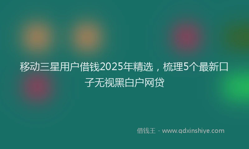 移动三星用户借钱2025年精选，梳理5个最新口子无视黑白户网贷