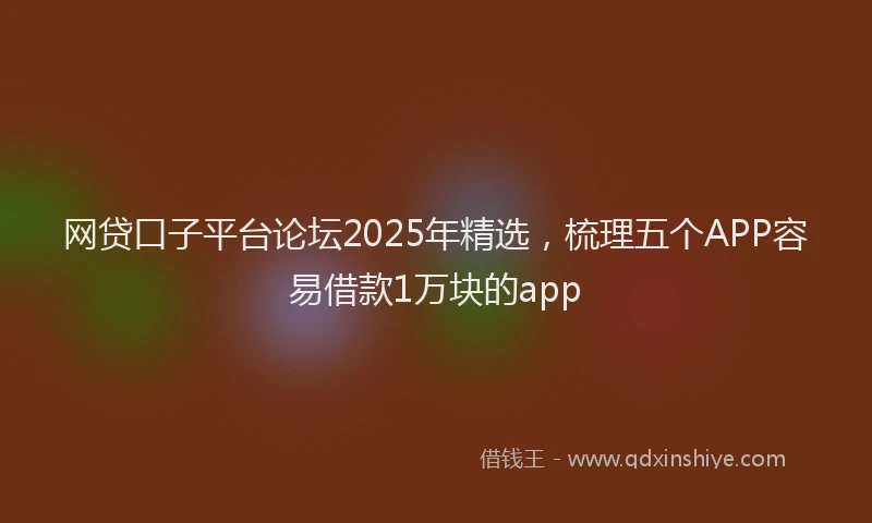 网贷口子平台论坛2025年精选，梳理五个APP容易借款1万块的app