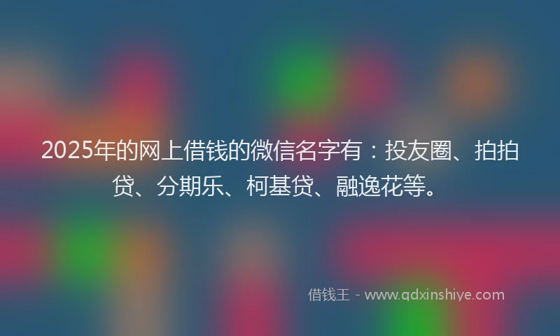 2025年的网上借钱的微信名字有：投友圈、拍拍贷、分期乐、柯基贷、融逸花等。