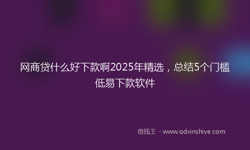 网商贷什么好下款啊2025年精选，总结5个门槛低易下款软件